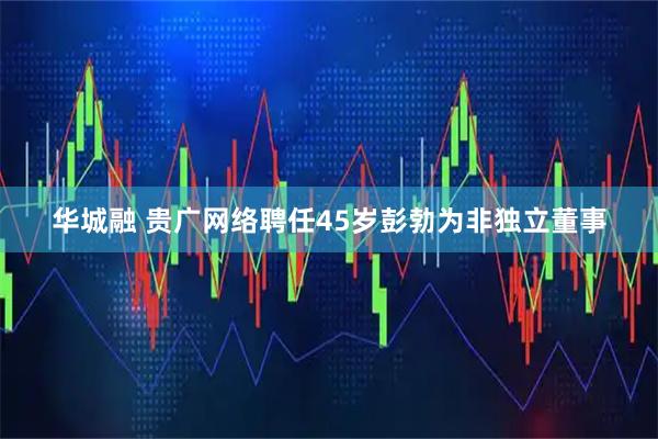华城融 贵广网络聘任45岁彭勃为非独立董事