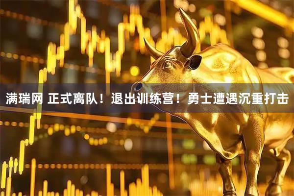 满瑞网 正式离队！退出训练营！勇士遭遇沉重打击