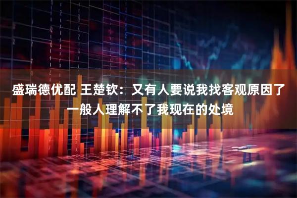 盛瑞德优配 王楚钦：又有人要说我找客观原因了 一般人理解不了我现在的处境