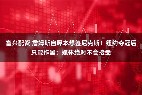 富兴配资 詹姆斯自曝本想签尼克斯！纽约夺冠后只能作罢：媒体绝对不会接受