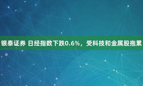 银泰证券 日经指数下跌0.6%，受科技和金属股拖累