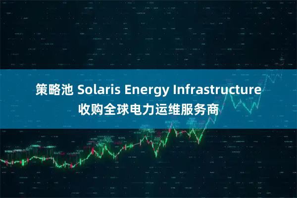 策略池 Solaris Energy Infrastructure收购全球电力运维服务商