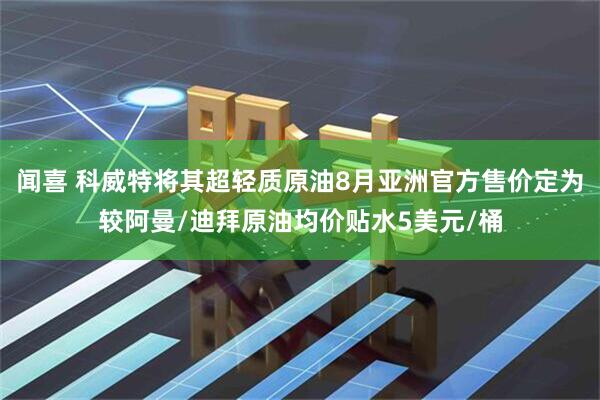 闻喜 科威特将其超轻质原油8月亚洲官方售价定为较阿曼/迪拜原油均价贴水5美元/桶
