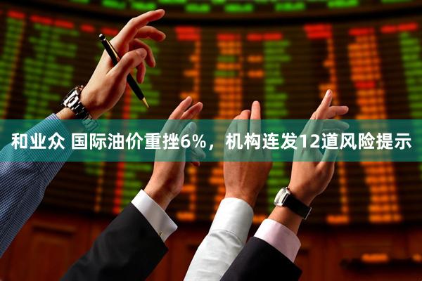 和业众 国际油价重挫6%，机构连发12道风险提示
