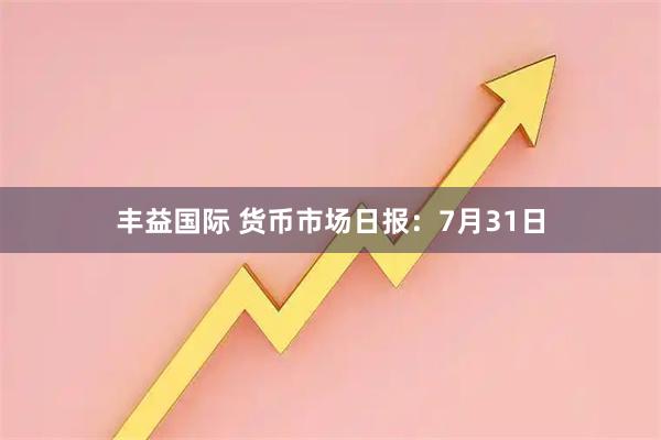 丰益国际 货币市场日报：7月31日