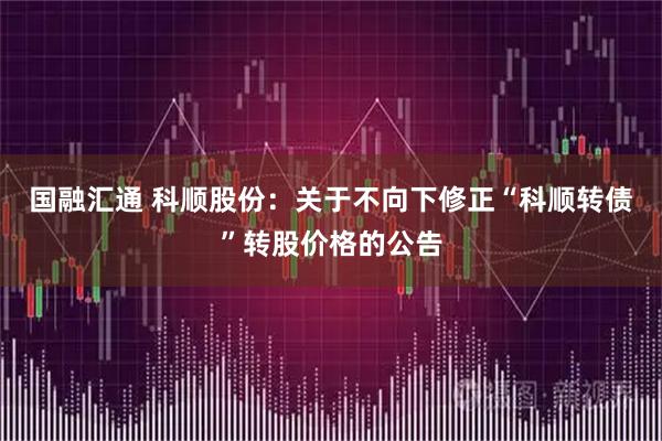 国融汇通 科顺股份：关于不向下修正“科顺转债”转股价格的公告