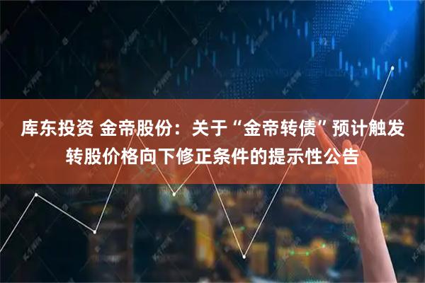 库东投资 金帝股份：关于“金帝转债”预计触发转股价格向下修正条件的提示性公告