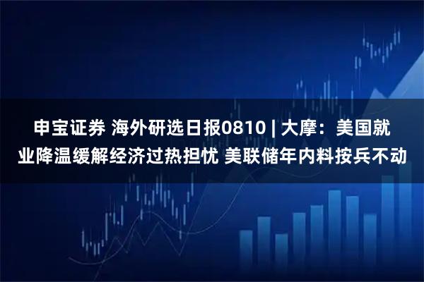 申宝证券 海外研选日报0810 | 大摩：美国就业降温缓解经济过热担忧 美联储年内料按兵不动